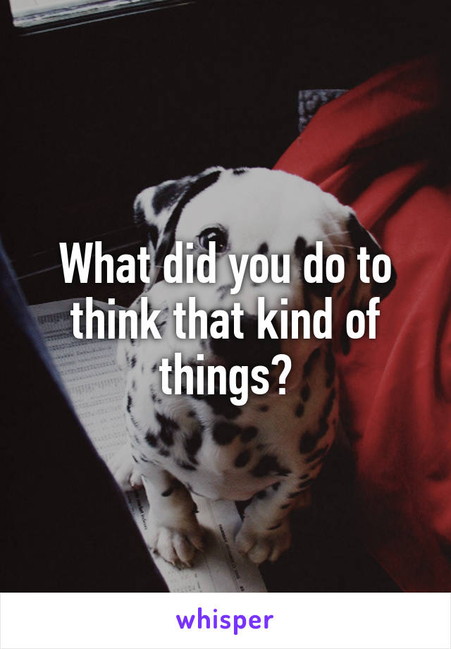 What did you do to think that kind of things?