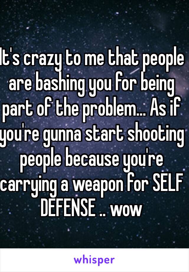 It's crazy to me that people are bashing you for being part of the problem... As if you're gunna start shooting people because you're carrying a weapon for SELF DEFENSE .. wow 