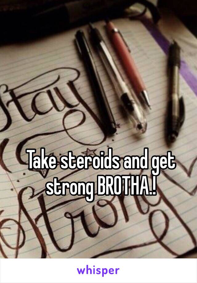 Take steroids and get strong BROTHA.!