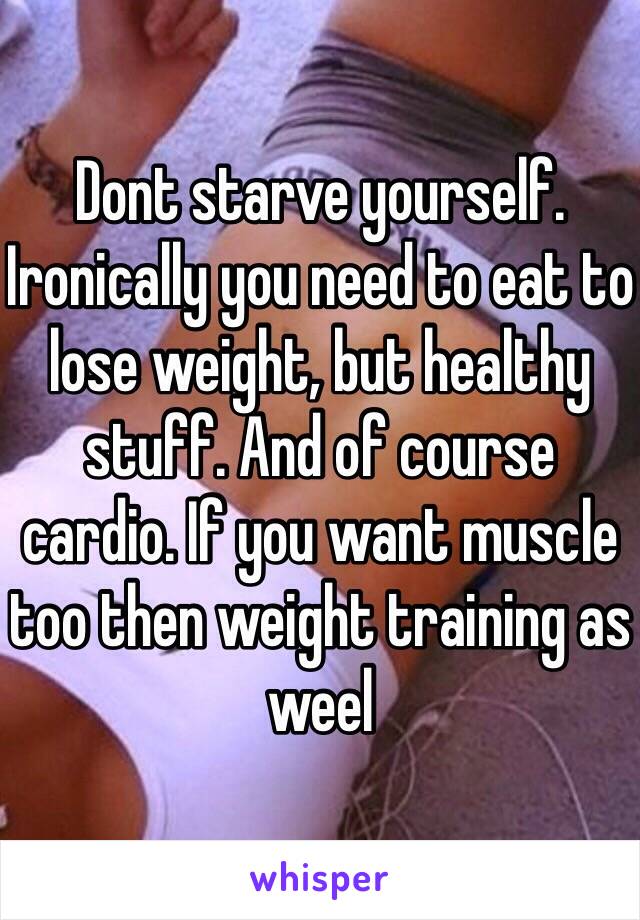 Dont starve yourself. Ironically you need to eat to lose weight, but healthy stuff. And of course cardio. If you want muscle too then weight training as weel