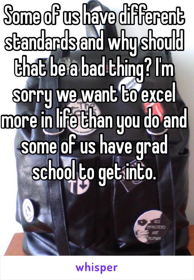 Some of us have different standards and why should that be a bad thing? I'm sorry we want to excel more in life than you do and some of us have grad school to get into. 