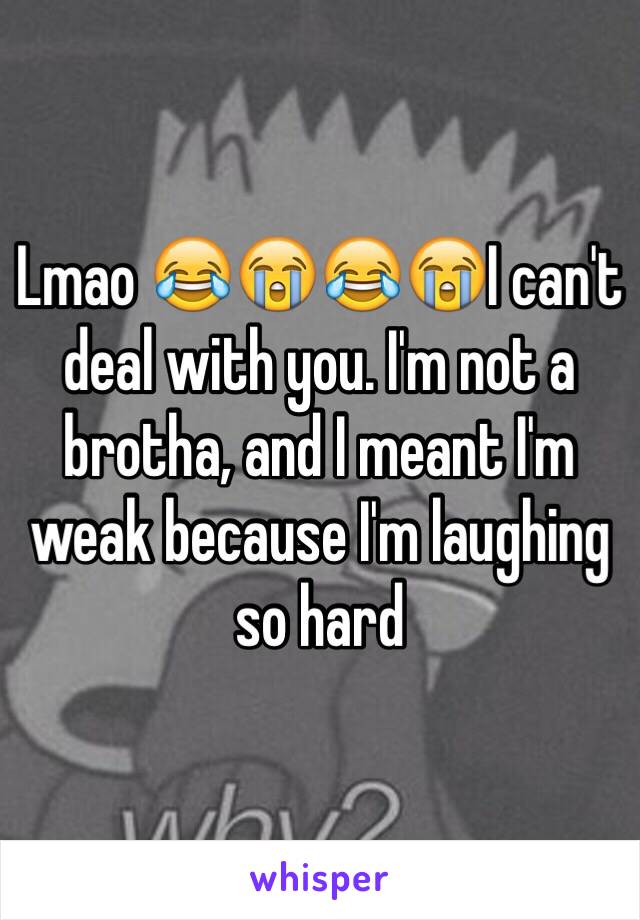 Lmao 😂😭😂😭I can't deal with you. I'm not a brotha, and I meant I'm weak because I'm laughing so hard 