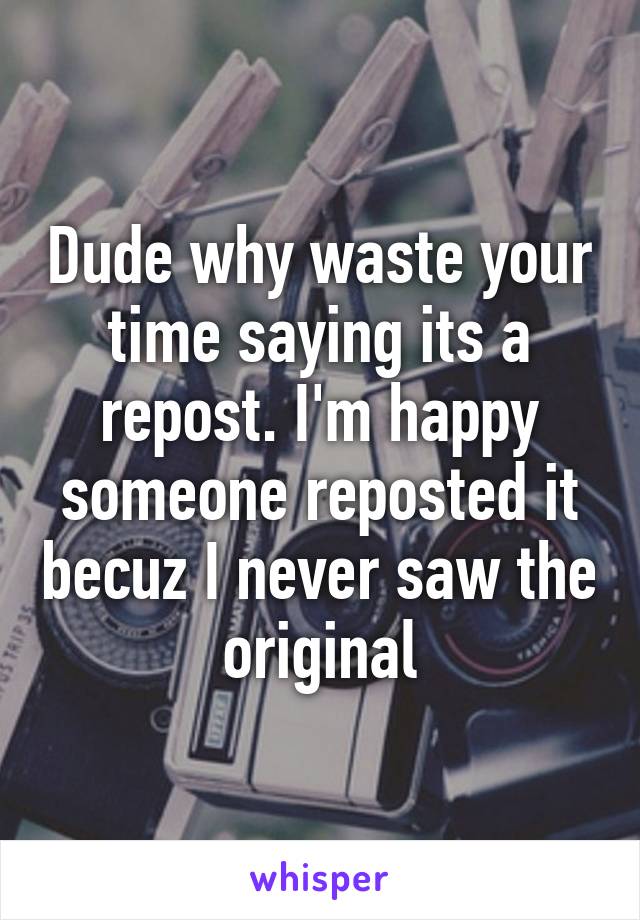 Dude why waste your time saying its a repost. I'm happy someone reposted it becuz I never saw the original