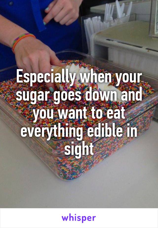 Especially when your sugar goes down and you want to eat everything edible in sight