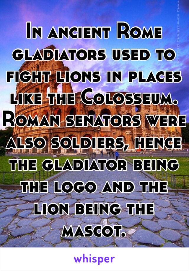 In ancient Rome gladiators used to fight lions in places like the Colosseum. Roman senators were also soldiers, hence the gladiator being the logo and the lion being the mascot. 