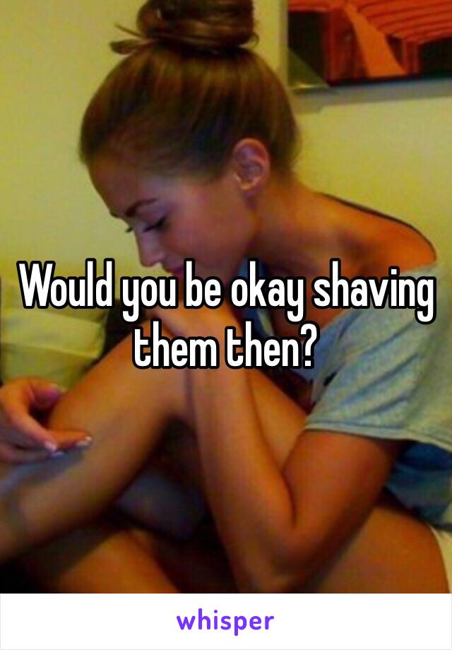 Would you be okay shaving them then?