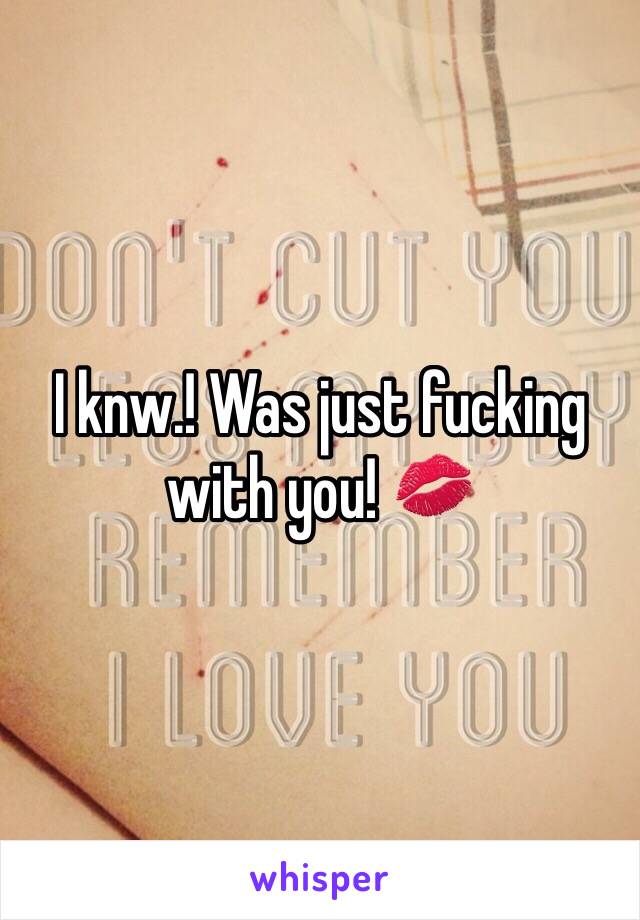 I knw.! Was just fucking with you! 💋