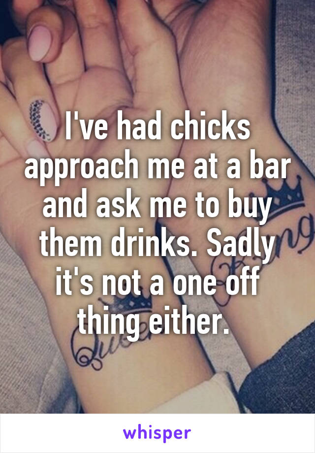 I've had chicks approach me at a bar and ask me to buy them drinks. Sadly it's not a one off thing either. 