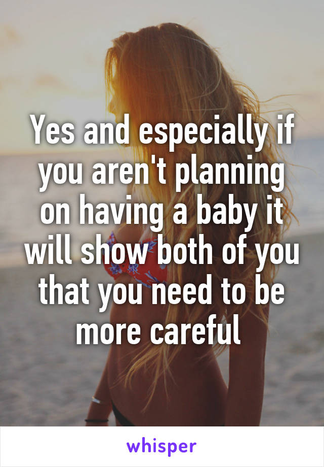 Yes and especially if you aren't planning on having a baby it will show both of you that you need to be more careful 