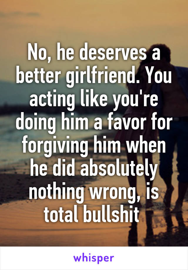 No, he deserves a better girlfriend. You acting like you're doing him a favor for forgiving him when he did absolutely nothing wrong, is total bullshit 