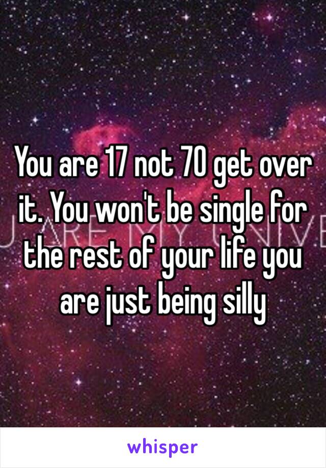 You are 17 not 70 get over it. You won't be single for the rest of your life you are just being silly