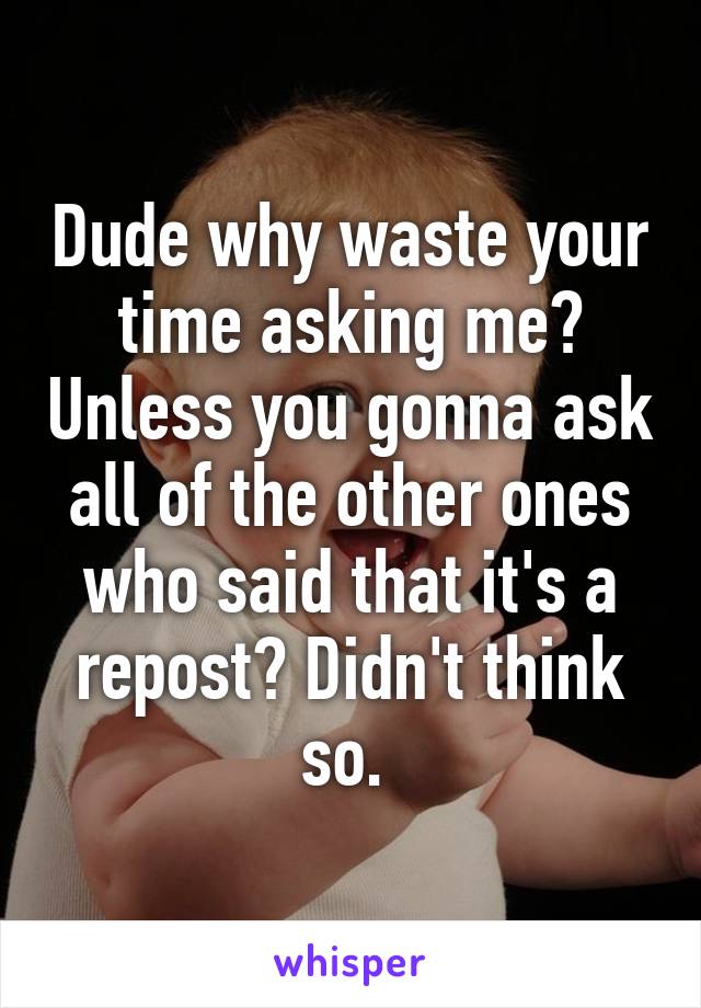 Dude why waste your time asking me? Unless you gonna ask all of the other ones who said that it's a repost? Didn't think so. 