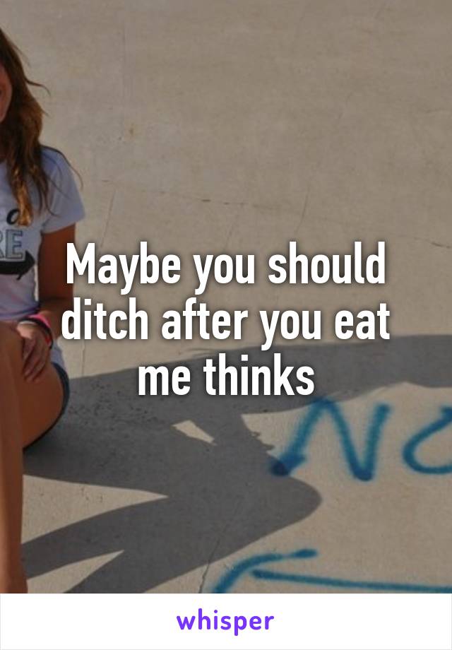 Maybe you should ditch after you eat me thinks