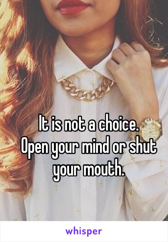 It is not a choice. 
Open your mind or shut your mouth.
