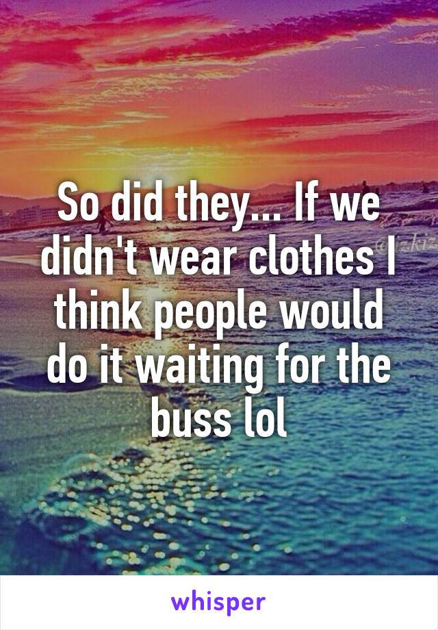 So did they... If we didn't wear clothes I think people would do it waiting for the buss lol