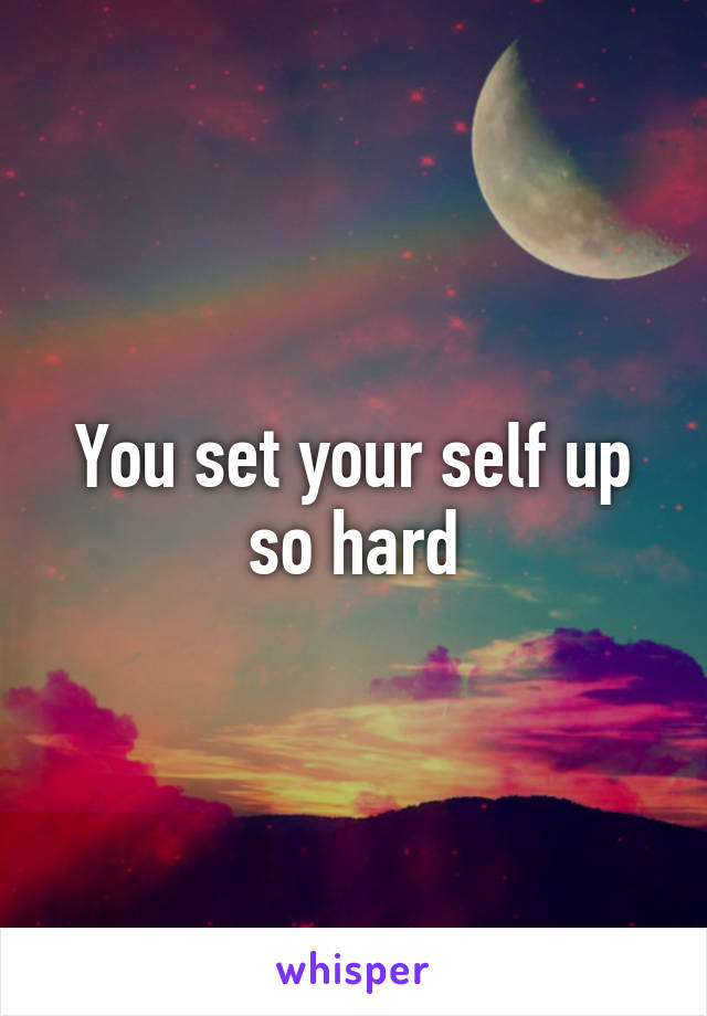 You set your self up so hard