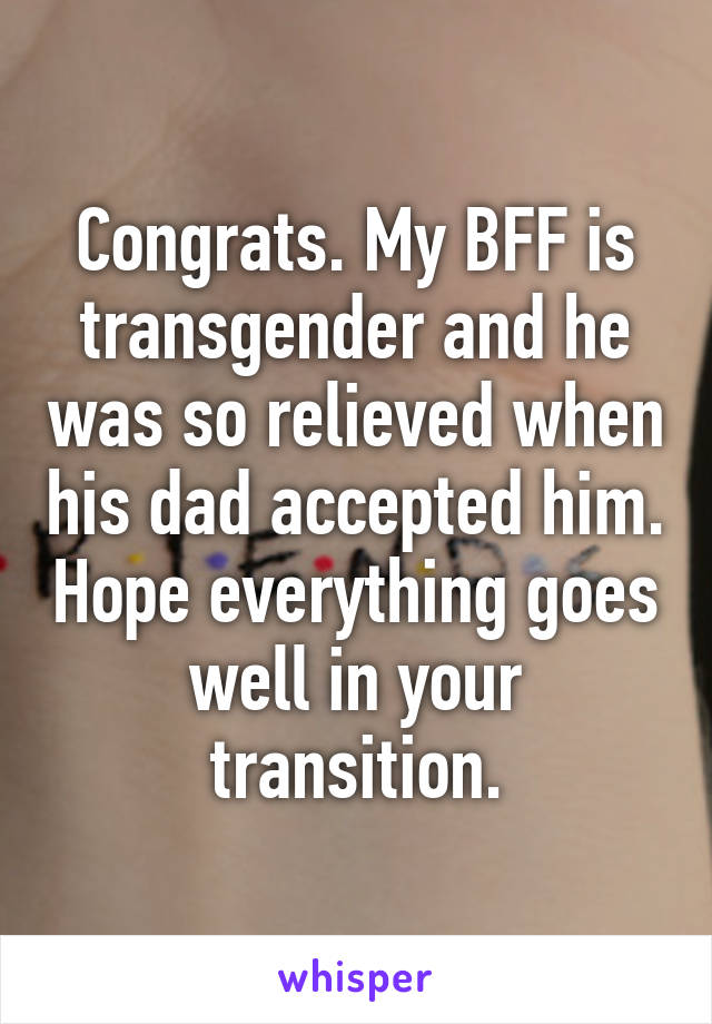 Congrats. My BFF is transgender and he was so relieved when his dad accepted him. Hope everything goes well in your transition.