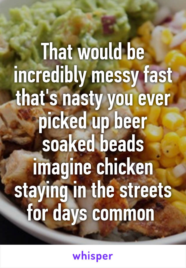 That would be incredibly messy fast that's nasty you ever picked up beer soaked beads imagine chicken staying in the streets for days common 