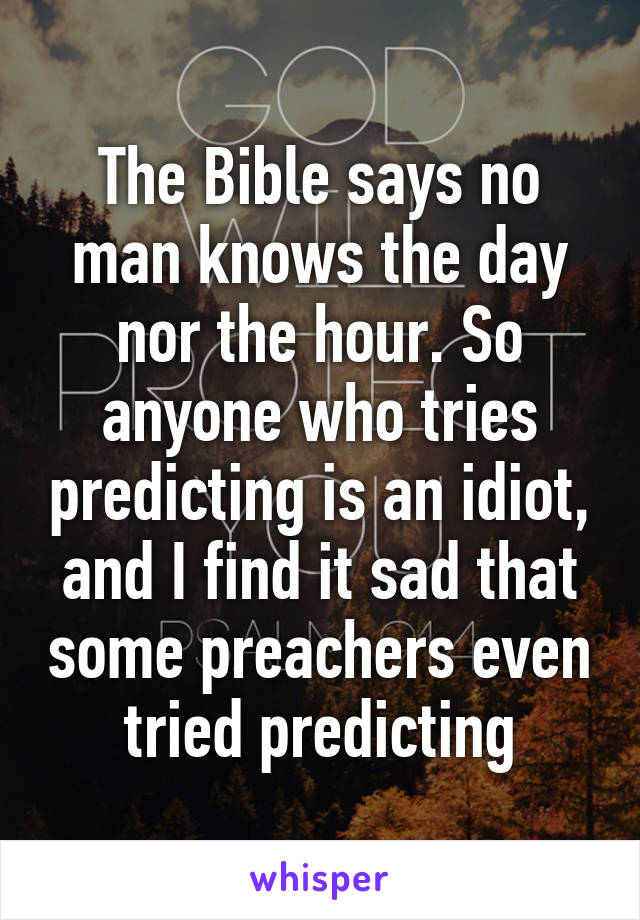 The Bible says no man knows the day nor the hour. So anyone who tries predicting is an idiot, and I find it sad that some preachers even tried predicting