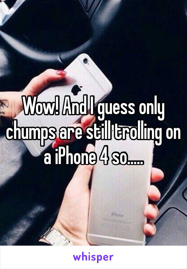 Wow! And I guess only chumps are still trolling on a iPhone 4 so.....