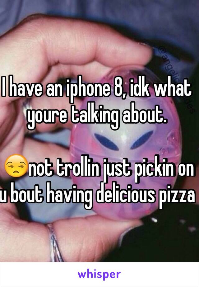 I have an iphone 8, idk what youre talking about. 

 😒not trollin just pickin on u bout having delicious pizza