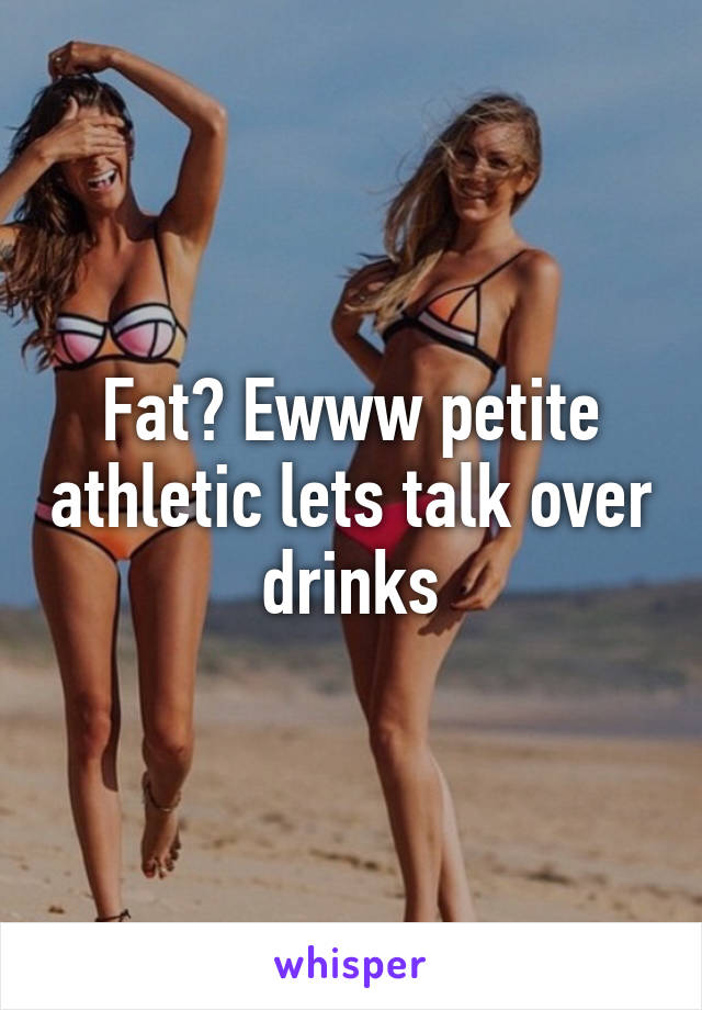 Fat? Ewww petite athletic lets talk over drinks