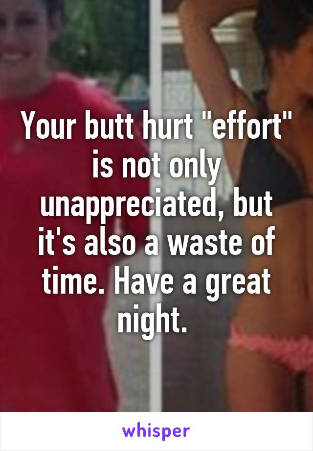 Your butt hurt "effort" is not only unappreciated, but it's also a waste of time. Have a great night. 