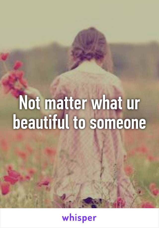 Not matter what ur beautiful to someone