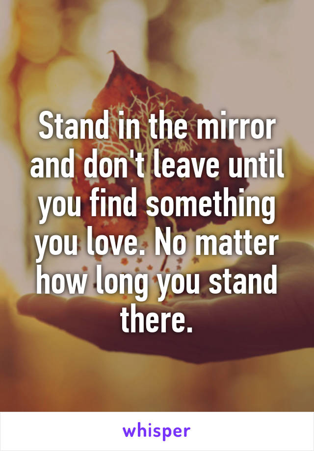 Stand in the mirror and don't leave until you find something you love. No matter how long you stand there.