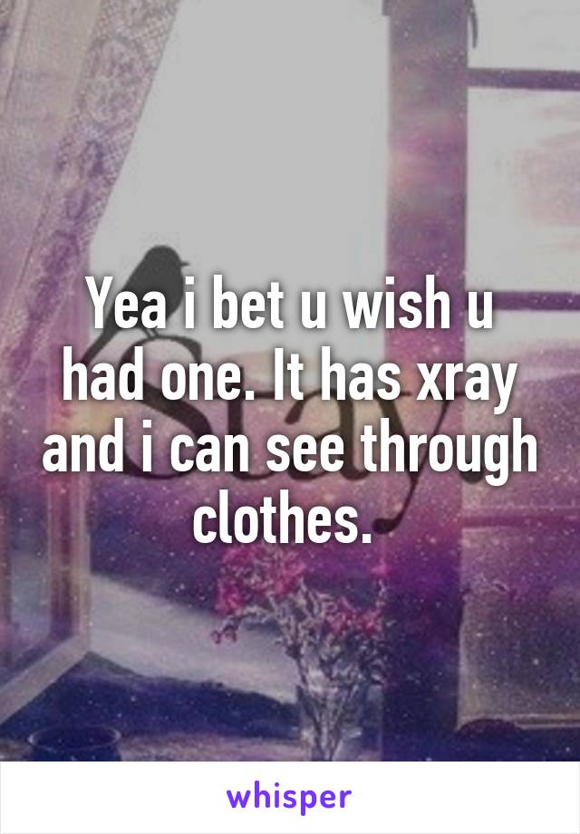 Yea i bet u wish u had one. It has xray and i can see through clothes. 