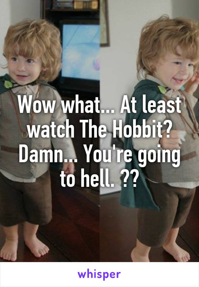 Wow what... At least watch The Hobbit? Damn... You're going to hell. 👌😂