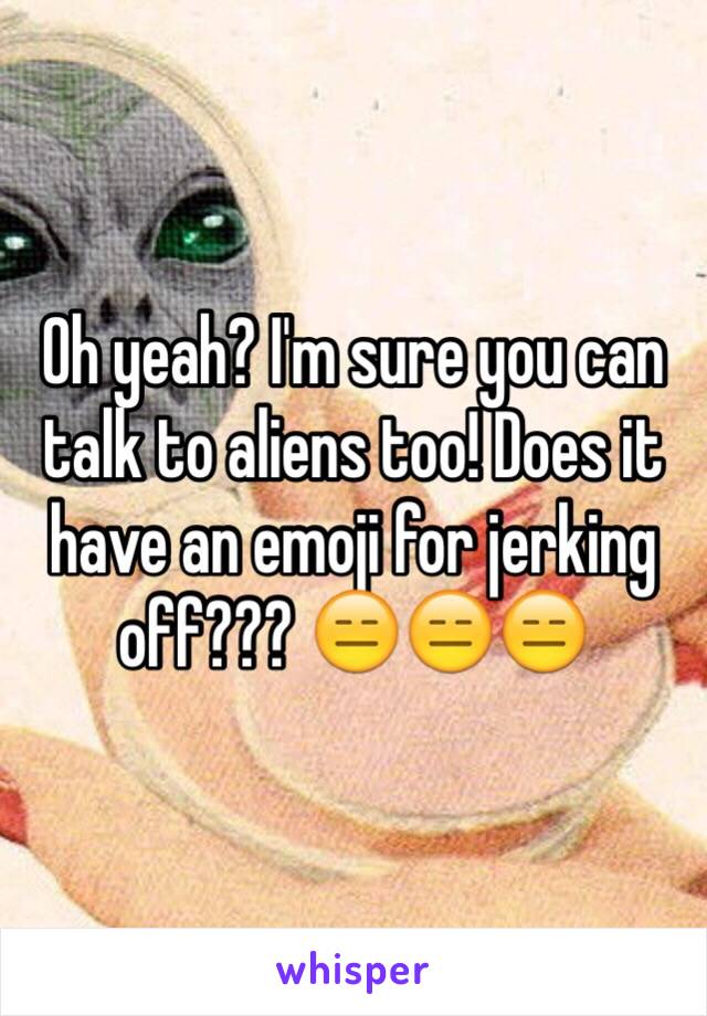 Oh yeah? I'm sure you can talk to aliens too! Does it have an emoji for jerking off??? 😑😑😑