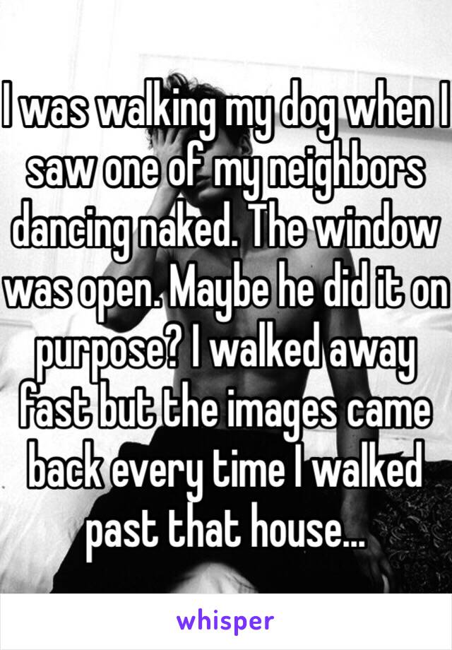 I was walking my dog when I saw one of my neighbors dancing naked. The window was open. Maybe he did it on purpose? I walked away fast but the images came back every time I walked past that house...