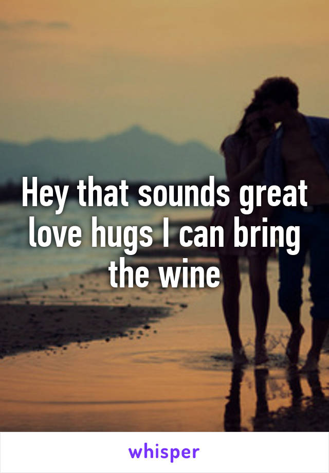 Hey that sounds great love hugs I can bring the wine