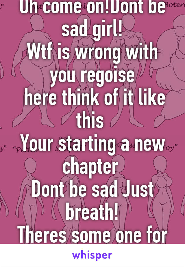 Oh come on!Dont be sad girl!
Wtf is wrong with you regoise
 here think of it like this 
Your starting a new chapter 
Dont be sad Just breath!
Theres some one for everyone