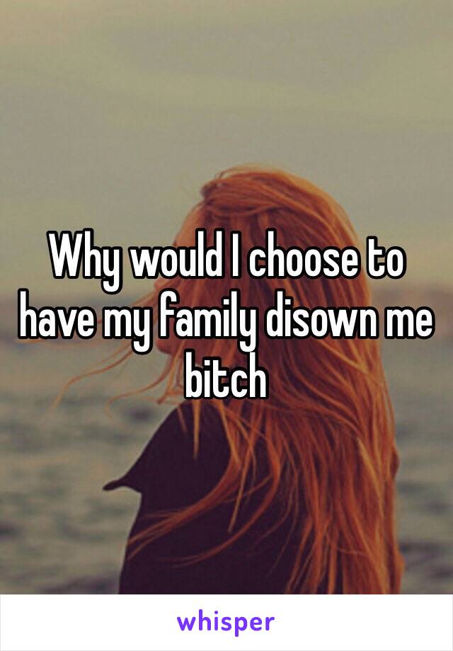 Why would I choose to have my family disown me bitch