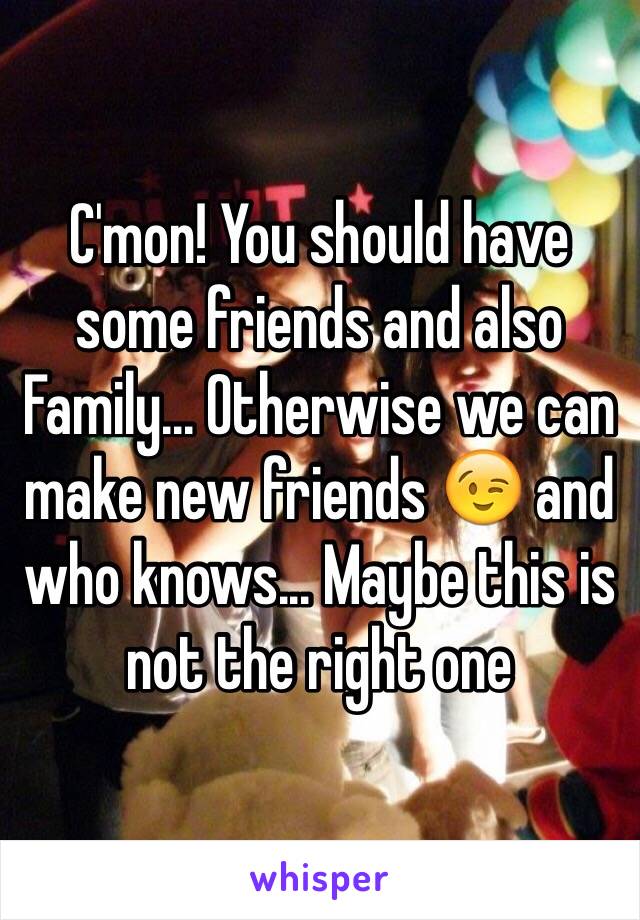 C'mon! You should have some friends and also Family... Otherwise we can make new friends 😉 and who knows... Maybe this is not the right one