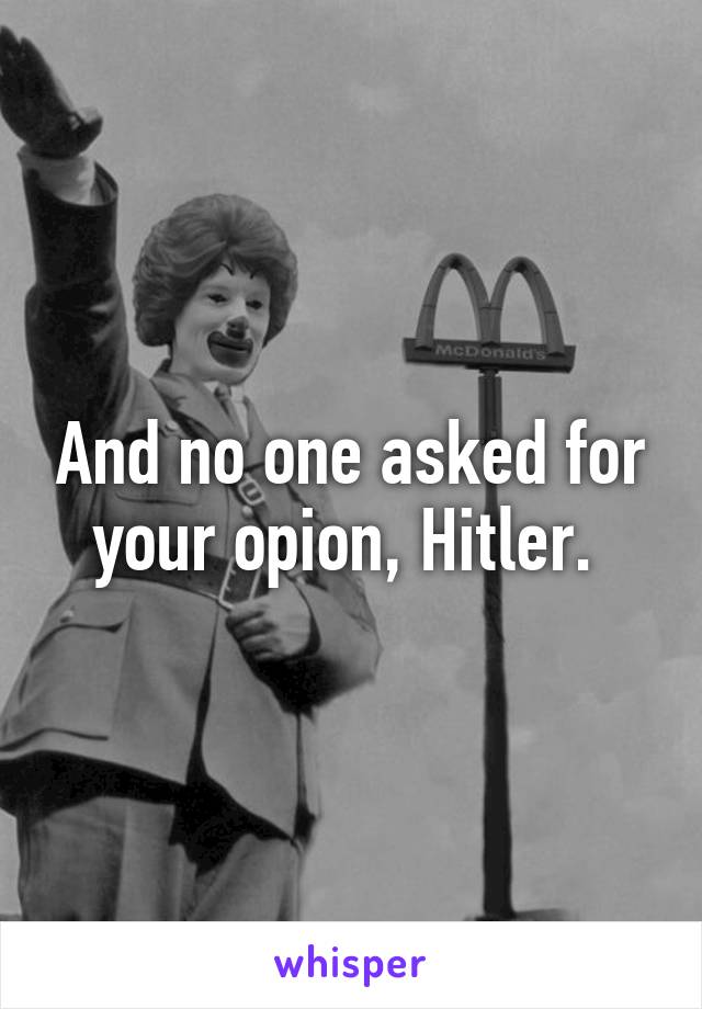 And no one asked for your opion, Hitler. 