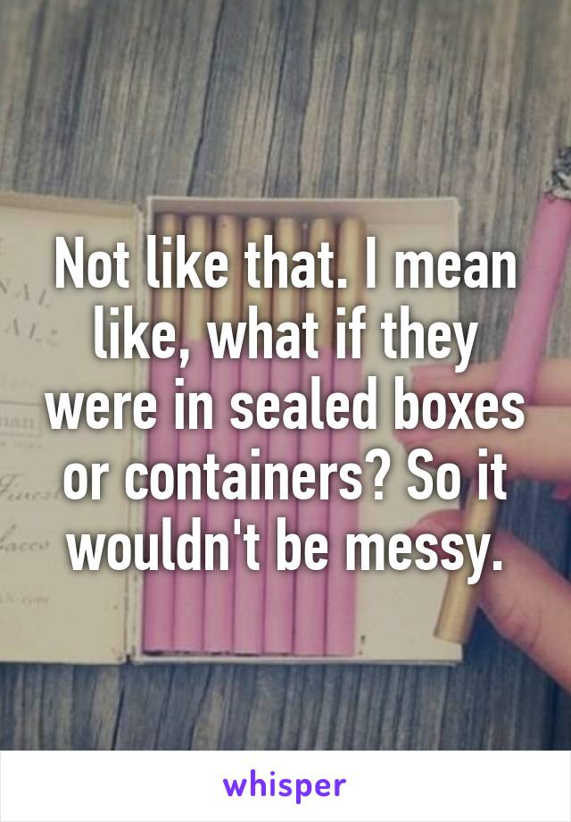 Not like that. I mean like, what if they were in sealed boxes or containers? So it wouldn't be messy.