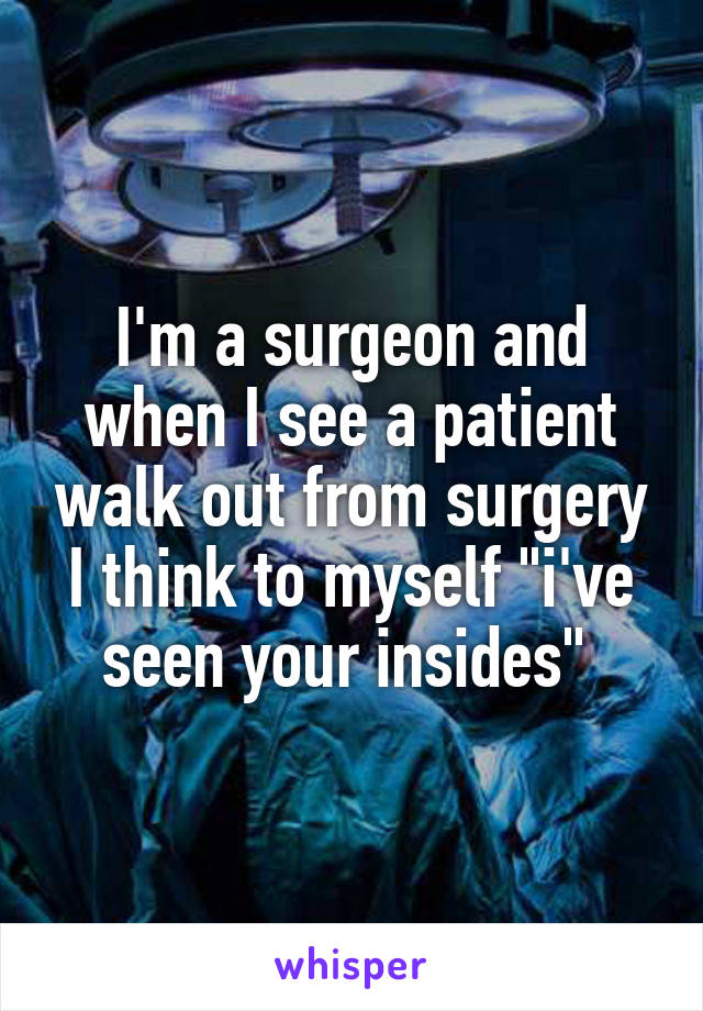 I'm a surgeon and when I see a patient walk out from surgery I think to myself "i've seen your insides" 