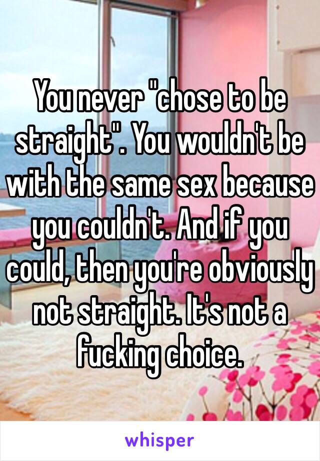 You never "chose to be straight". You wouldn't be with the same sex because you couldn't. And if you could, then you're obviously not straight. It's not a fucking choice. 