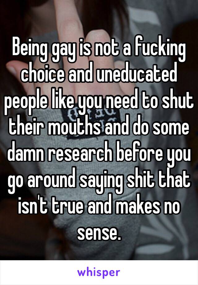 Being gay is not a fucking choice and uneducated people like you need to shut their mouths and do some damn research before you go around saying shit that isn't true and makes no sense. 