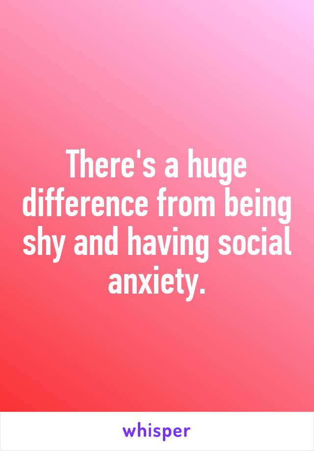 There's a huge difference from being shy and having social anxiety.