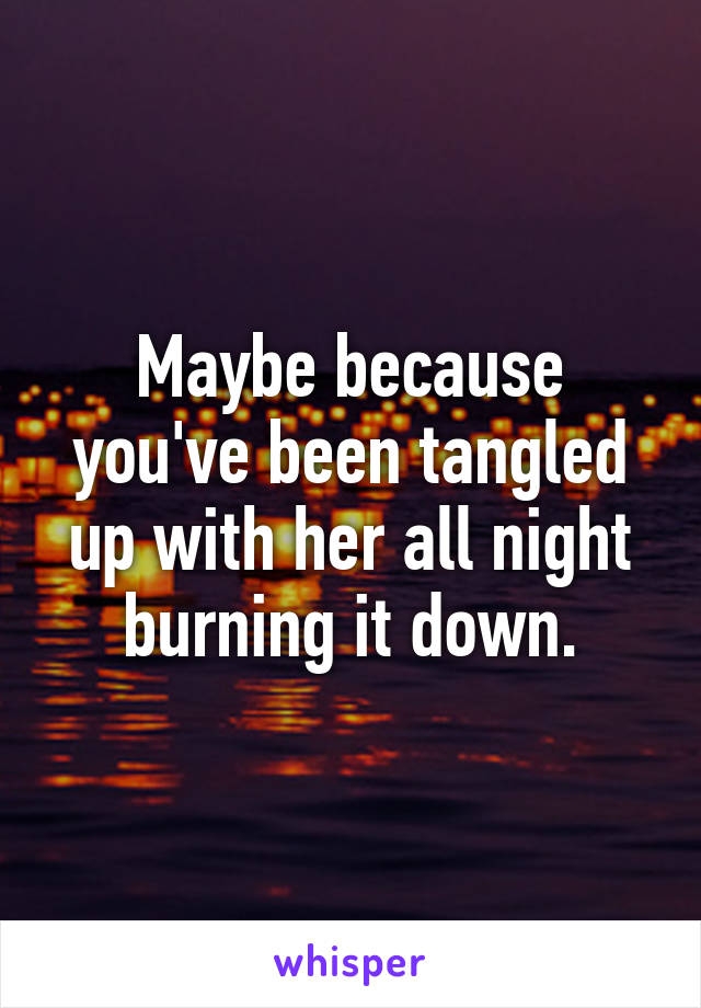 Maybe because you've been tangled up with her all night burning it down.