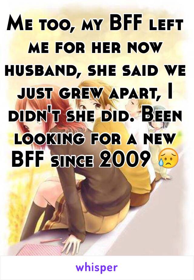 Me too, my BFF left me for her now husband, she said we just grew apart, I didn't she did. Been looking for a new BFF since 2009 😥