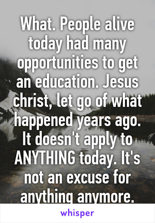 What. People alive today had many opportunities to get an education. Jesus christ, let go of what happened years ago. It doesn't apply to ANYTHING today. It's not an excuse for anything anymore.