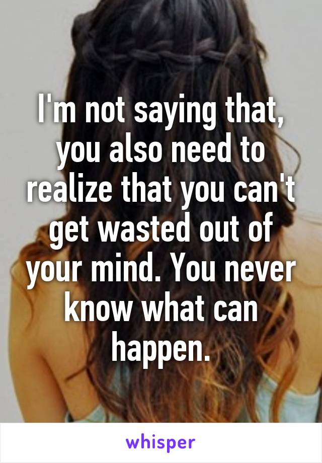 I'm not saying that, you also need to realize that you can't get wasted out of your mind. You never know what can happen.