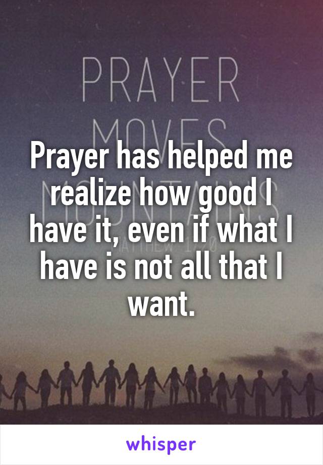 Prayer has helped me realize how good I have it, even if what I have is not all that I want.