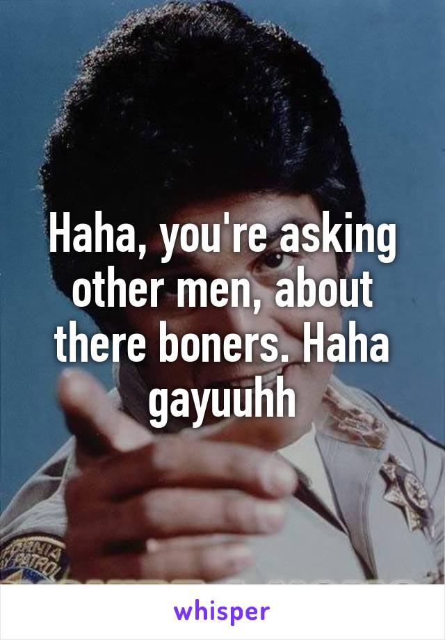 Haha, you're asking other men, about there boners. Haha gayuuhh