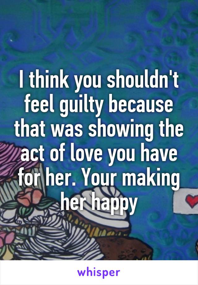 I think you shouldn't feel guilty because that was showing the act of love you have for her. Your making her happy